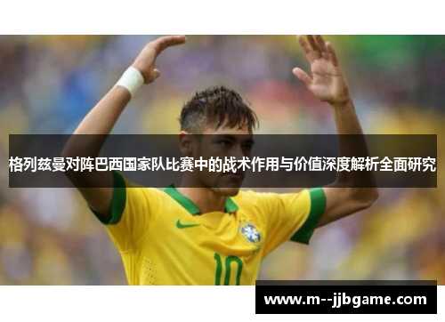 格列兹曼对阵巴西国家队比赛中的战术作用与价值深度解析全面研究