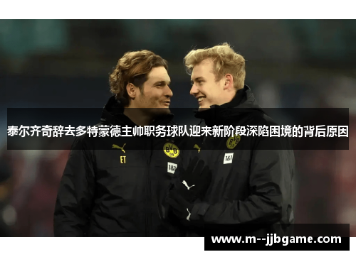 泰尔齐奇辞去多特蒙德主帅职务球队迎来新阶段深陷困境的背后原因