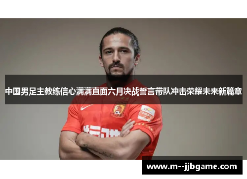 中国男足主教练信心满满直面六月决战誓言带队冲击荣耀未来新篇章